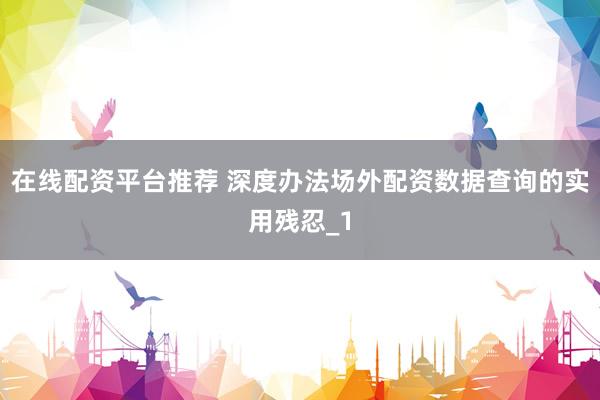 在线配资平台推荐 深度办法场外配资数据查询的实用残忍_1