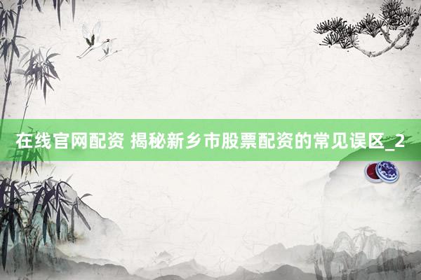在线官网配资 揭秘新乡市股票配资的常见误区_2