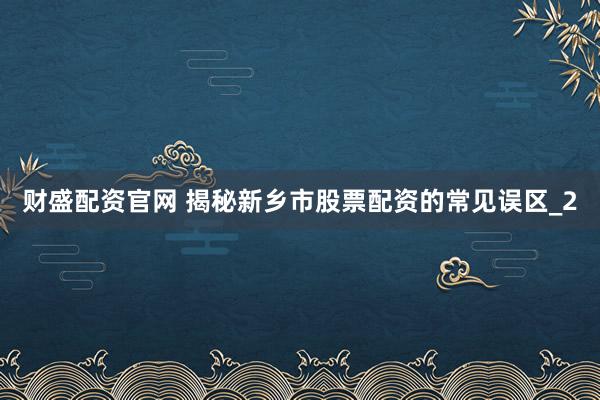 财盛配资官网 揭秘新乡市股票配资的常见误区_2