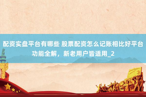 配资实盘平台有哪些 股票配资怎么记账相比好平台功能全解，新老用户皆适用_2