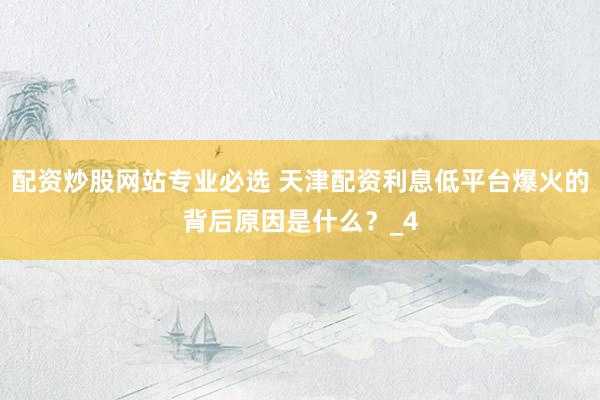 配资炒股网站专业必选 天津配资利息低平台爆火的背后原因是什么？_4