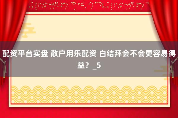 配资平台实盘 散户用乐配资 白结拜会不会更容易得益？_5