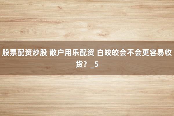 股票配资炒股 散户用乐配资 白皎皎会不会更容易收货？_5