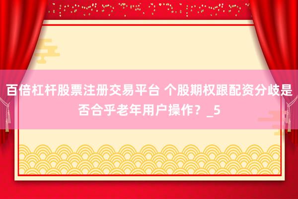 百倍杠杆股票注册交易平台 个股期权跟配资分歧是否合乎老年用户操作？_5