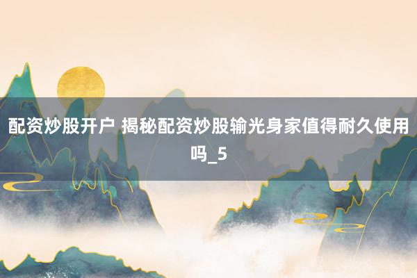 配资炒股开户 揭秘配资炒股输光身家值得耐久使用吗_5