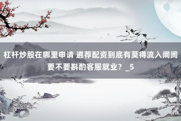 杠杆炒股在哪里申请 遴荐配资到底有莫得流入阛阓要不要斟酌客服就业？_5