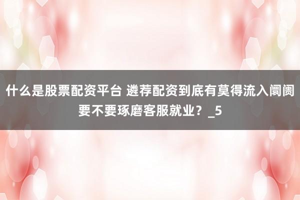 什么是股票配资平台 遴荐配资到底有莫得流入阛阓要不要琢磨客服就业？_5