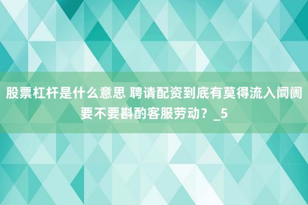 股票杠杆是什么意思 聘请配资到底有莫得流入阛阓要不要斟酌客服劳动？_5