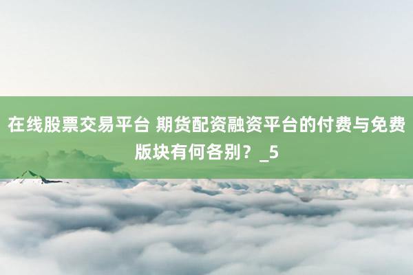 在线股票交易平台 期货配资融资平台的付费与免费版块有何各别？_5
