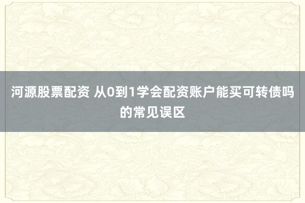 河源股票配资 从0到1学会配资账户能买可转债吗的常见误区