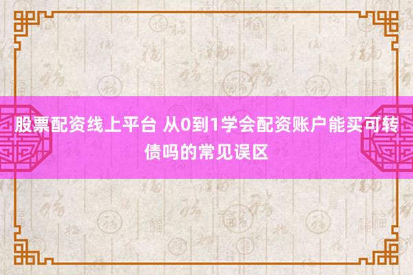 股票配资线上平台 从0到1学会配资账户能买可转债吗的常见误区