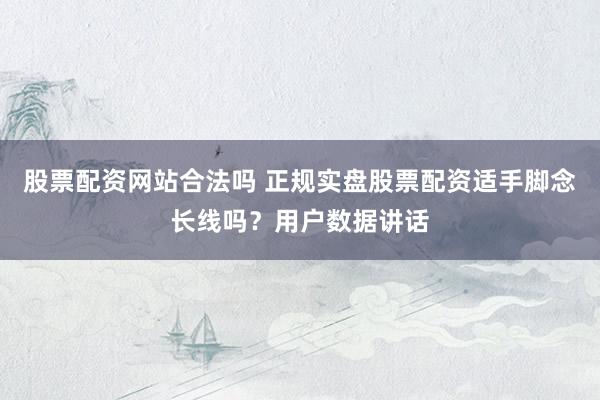 股票配资网站合法吗 正规实盘股票配资适手脚念长线吗？用户数据讲话