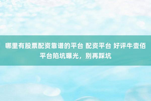 哪里有股票配资靠谱的平台 配资平台 好评牛壹佰平台陷坑曝光，别再踩坑