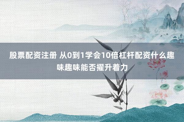 股票配资注册 从0到1学会10倍杠杆配资什么趣味趣味能否擢升着力