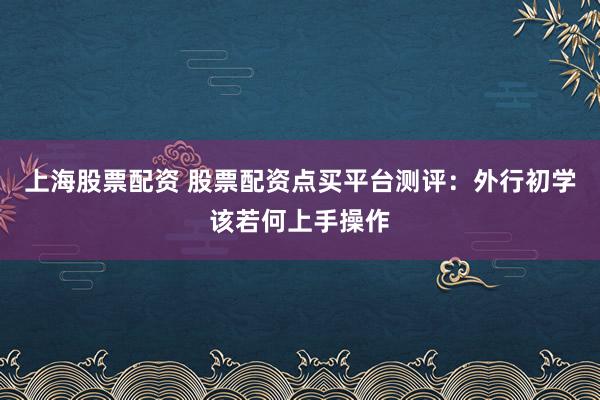 上海股票配资 股票配资点买平台测评：外行初学该若何上手操作