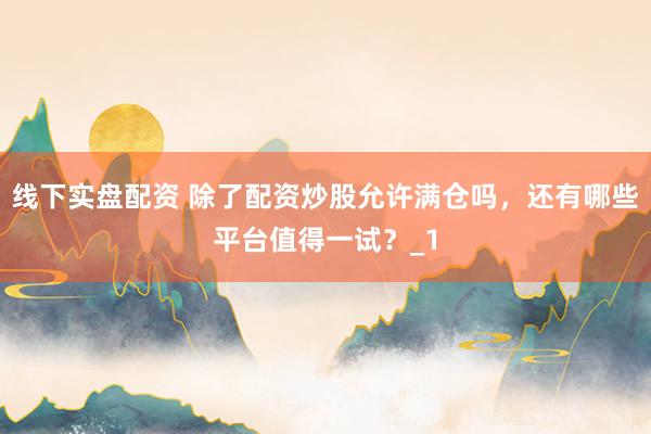线下实盘配资 除了配资炒股允许满仓吗，还有哪些平台值得一试？_1