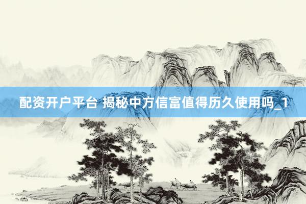配资开户平台 揭秘中方信富值得历久使用吗_1