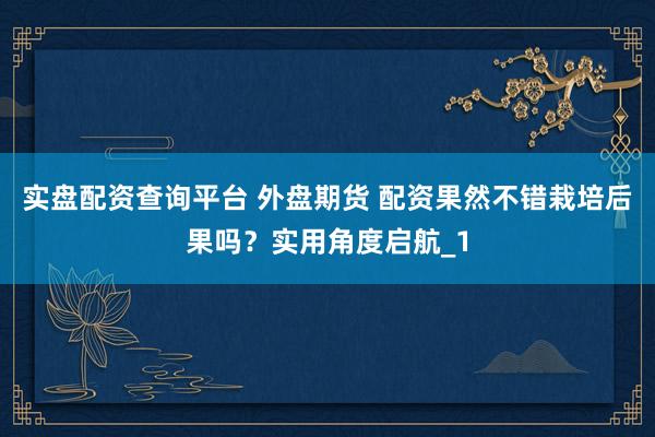 实盘配资查询平台 外盘期货 配资果然不错栽培后果吗？实用角度启航_1