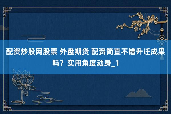 配资炒股网股票 外盘期货 配资简直不错升迁成果吗？实用角度动身_1