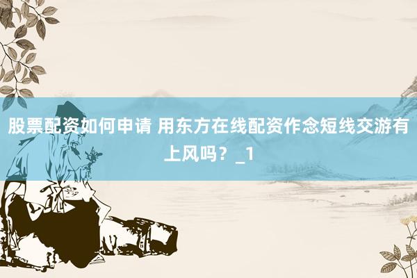 股票配资如何申请 用东方在线配资作念短线交游有上风吗？_1