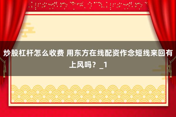 炒股杠杆怎么收费 用东方在线配资作念短线来回有上风吗？_1
