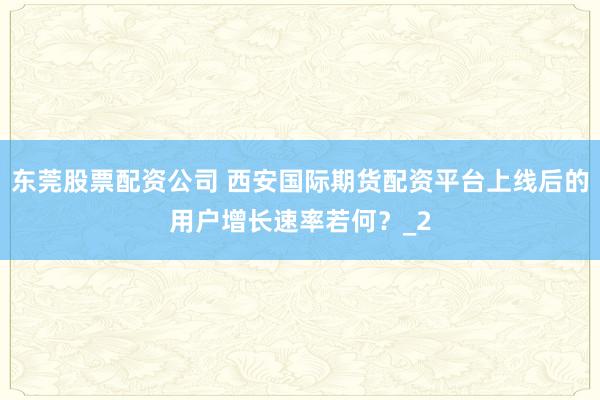 东莞股票配资公司 西安国际期货配资平台上线后的用户增长速率若何？_2