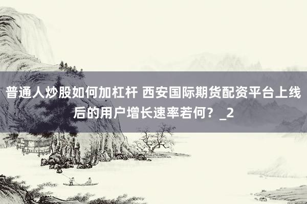 普通人炒股如何加杠杆 西安国际期货配资平台上线后的用户增长速率若何？_2