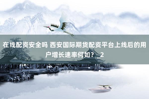 在线配资安全吗 西安国际期货配资平台上线后的用户增长速率何如？_2
