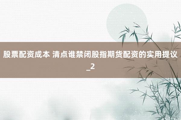 股票配资成本 清点谁禁闭股指期货配资的实用提议_2