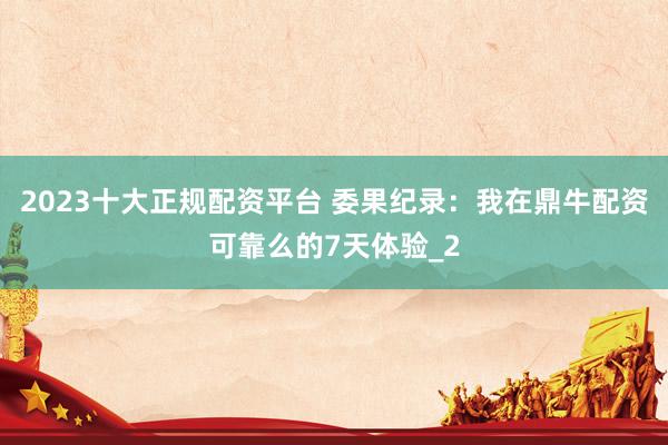 2023十大正规配资平台 委果纪录：我在鼎牛配资可靠么的7天体验_2