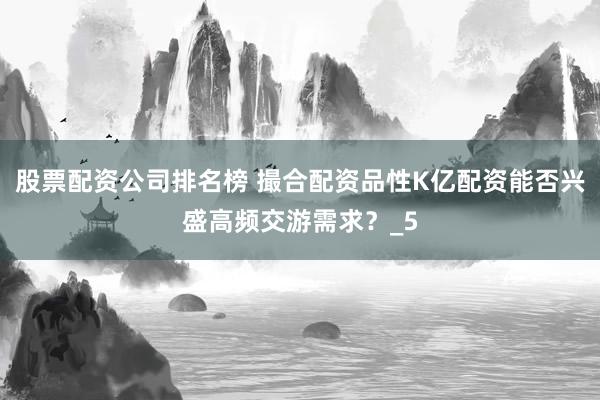 股票配资公司排名榜 撮合配资品性K亿配资能否兴盛高频交游需求？_5