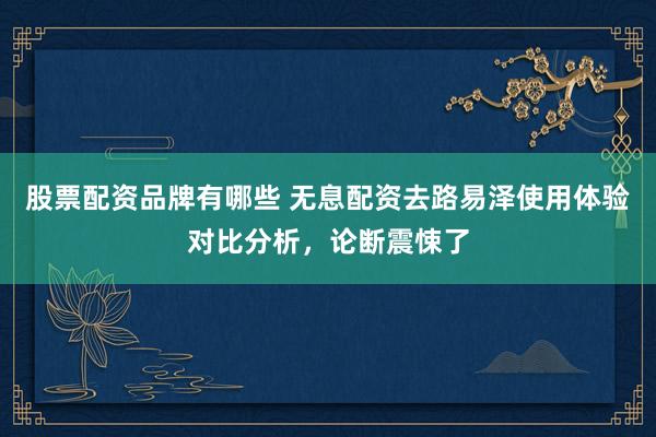 股票配资品牌有哪些 无息配资去路易泽使用体验对比分析，论断震悚了