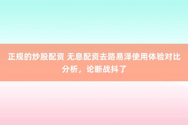 正规的炒股配资 无息配资去路易泽使用体验对比分析，论断战抖了