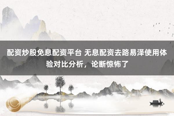 配资炒股免息配资平台 无息配资去路易泽使用体验对比分析，论断惊怖了