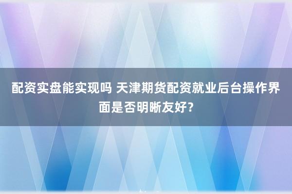 配资实盘能实现吗 天津期货配资就业后台操作界面是否明晰友好？