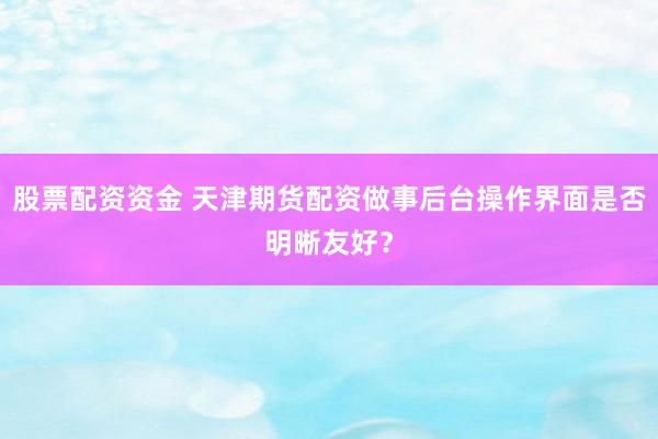股票配资资金 天津期货配资做事后台操作界面是否明晰友好？