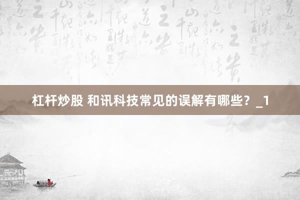 杠杆炒股 和讯科技常见的误解有哪些？_1