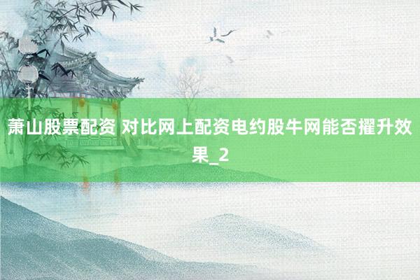萧山股票配资 对比网上配资电约股牛网能否擢升效果_2