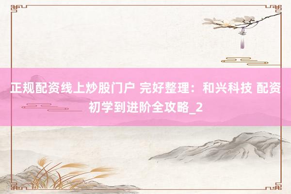 正规配资线上炒股门户 完好整理：和兴科技 配资初学到进阶全攻略_2