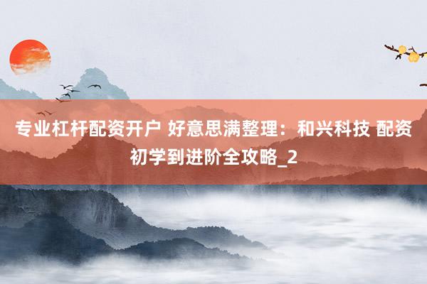 专业杠杆配资开户 好意思满整理：和兴科技 配资初学到进阶全攻略_2