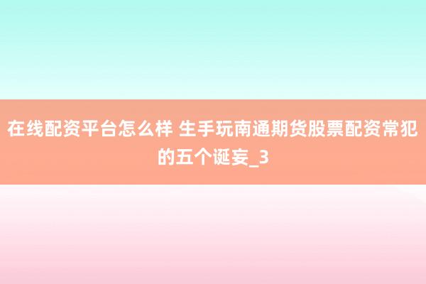 在线配资平台怎么样 生手玩南通期货股票配资常犯的五个诞妄_3