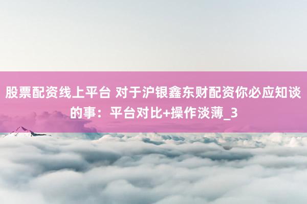 股票配资线上平台 对于沪银鑫东财配资你必应知谈的事：平台对比+操作淡薄_3
