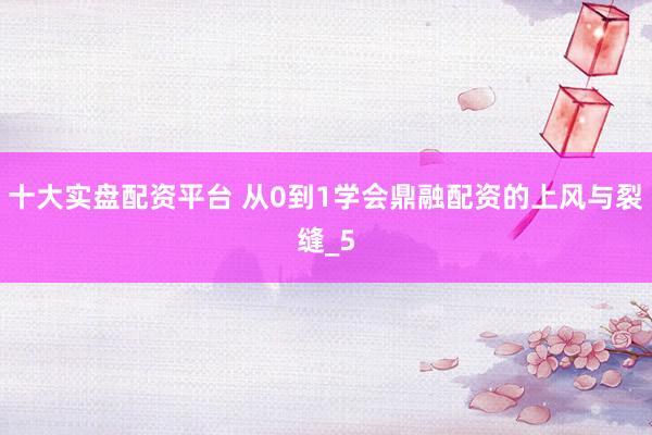 十大实盘配资平台 从0到1学会鼎融配资的上风与裂缝_5