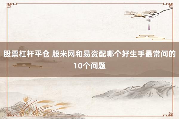 股票杠杆平仓 股米网和易资配哪个好生手最常问的10个问题