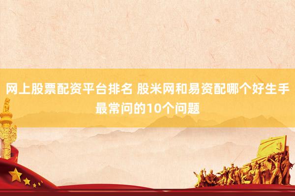 网上股票配资平台排名 股米网和易资配哪个好生手最常问的10个问题