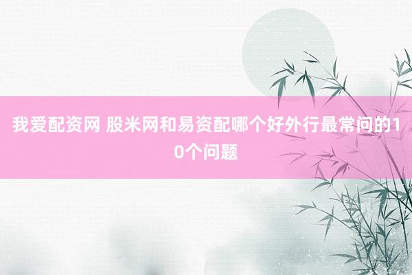 我爱配资网 股米网和易资配哪个好外行最常问的10个问题