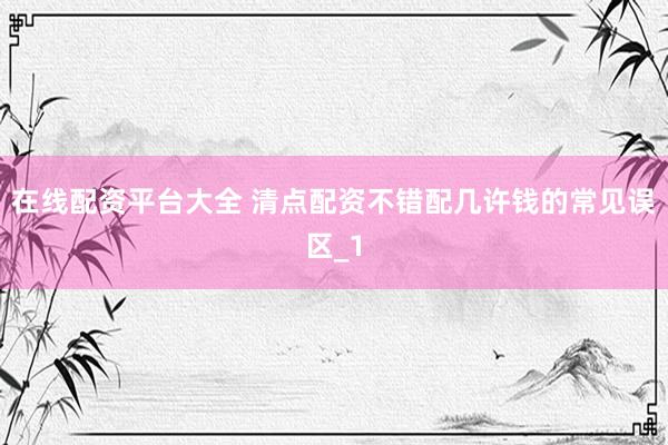 在线配资平台大全 清点配资不错配几许钱的常见误区_1