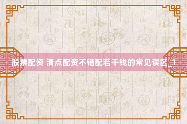 股票配资 清点配资不错配若干钱的常见误区_1