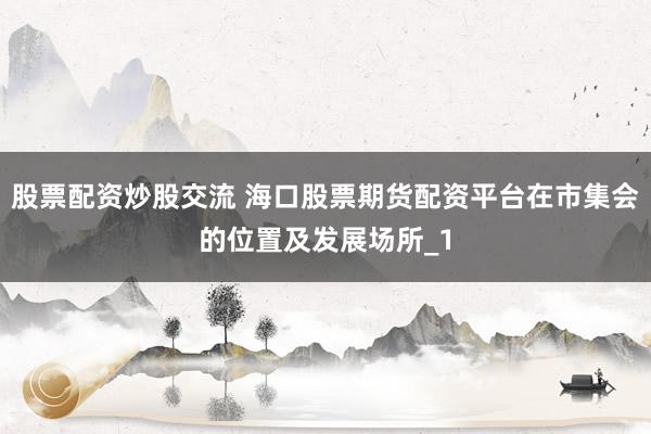 股票配资炒股交流 海口股票期货配资平台在市集会的位置及发展场所_1