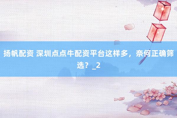 扬帆配资 深圳点点牛配资平台这样多，奈何正确筛选？_2